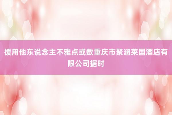 援用他东说念主不雅点或数重庆市聚涵莱国酒店有限公司据时